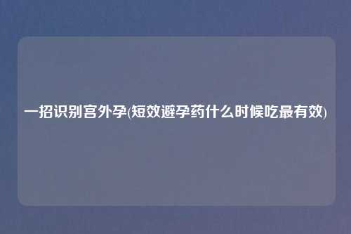 一招识别宫外孕(短效避孕药什么时候吃最有效)
