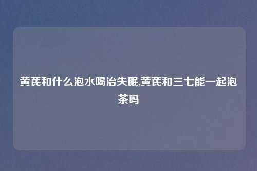 黄芪和什么泡水喝治失眠,黄芪和三七能一起泡茶吗