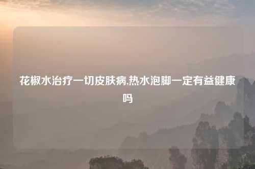 花椒水治疗一切皮肤病,热水泡脚一定有益健康吗