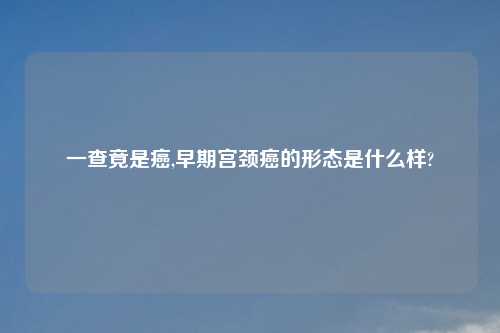 一查竟是癌,早期宫颈癌的形态是什么样?