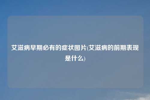 艾滋病早期必有的症状图片(艾滋病的前期表现是什么)