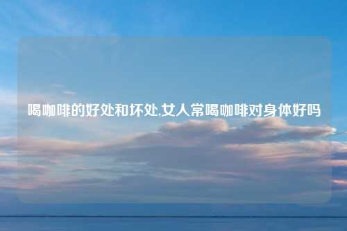 喝咖啡的好处和坏处,女人常喝咖啡对身体好吗