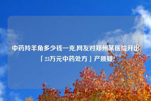 中药羚羊角多少钱一克,网友对郑州某医院开出「23万元中药处方」产质疑?