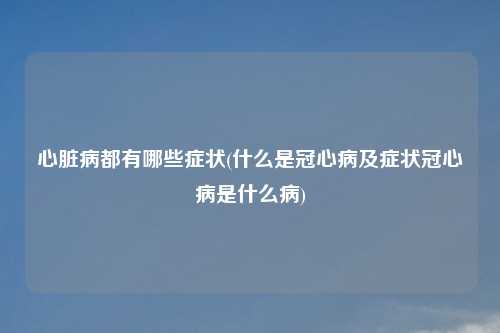 心脏病都有哪些症状(什么是冠心病及症状冠心病是什么病)