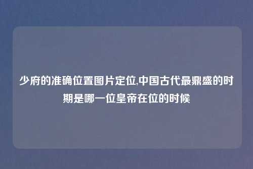 少府的准确位置图片定位,中国古代最鼎盛的时期是哪一位皇帝在位的时候