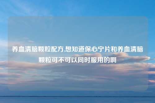 养血清脑颗粒配方,想知道保心宁片和养血清脑颗粒可不可以同时服用的啊