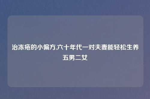 治冻疮的小偏方,六十年代一对夫妻能轻松生养五男二女