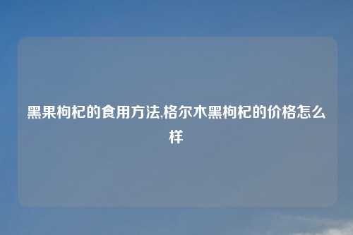 黑果枸杞的食用方法,格尔木黑枸杞的价格怎么样