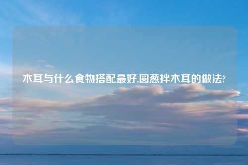 木耳与什么食物搭配最好,圆葱拌木耳的做法?