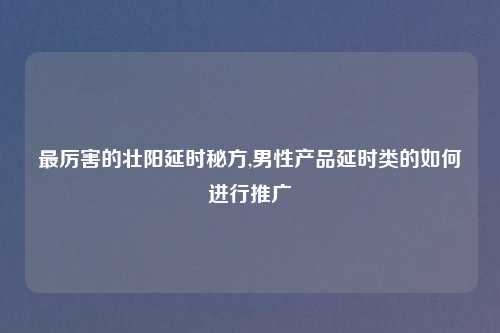 最厉害的壮阳延时秘方,男性产品延时类的如何进行推广