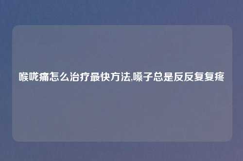 喉咙痛怎么治疗最快方法,嗓子总是反反复复疼