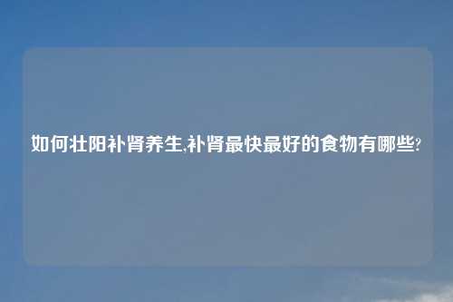 如何壮阳补肾养生,补肾最快最好的食物有哪些?
