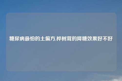 糖尿病最怕的土偏方,桦树茸的降糖效果好不好