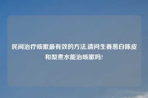 民间治疗咳嗽最有效的方法,请问生姜葱白陈皮和梨煮水能治咳嗽吗?
