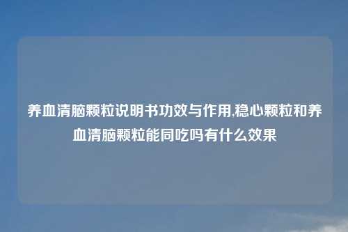 养血清脑颗粒说明书功效与作用,稳心颗粒和养血清脑颗粒能同吃吗有什么效果