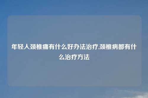 年轻人颈椎痛有什么好办法治疗,颈椎病都有什么治疗方法