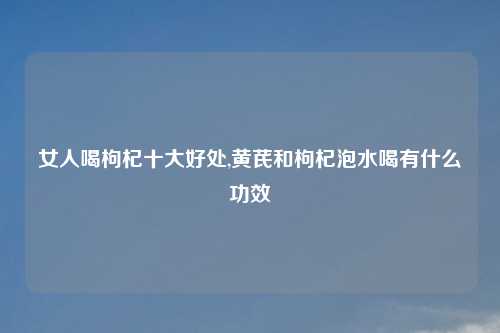 女人喝枸杞十大好处,黄芪和枸杞泡水喝有什么功效