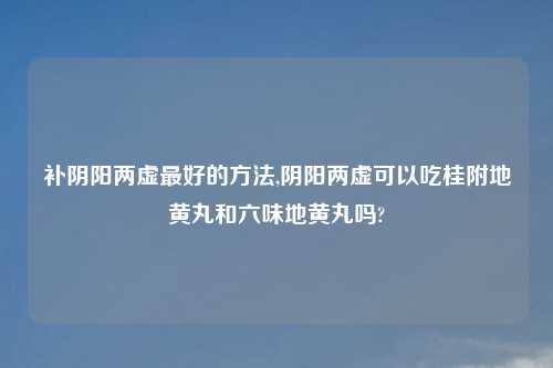补阴阳两虚最好的方法,阴阳两虚可以吃桂附地黄丸和六味地黄丸吗?