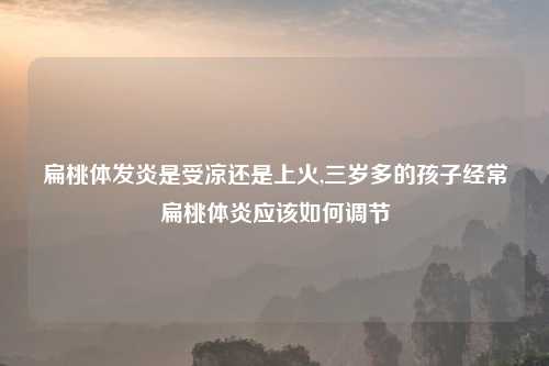 扁桃体发炎是受凉还是上火,三岁多的孩子经常扁桃体炎应该如何调节