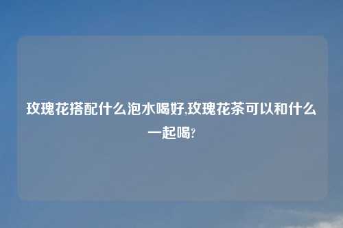 玫瑰花搭配什么泡水喝好,玫瑰花茶可以和什么一起喝?