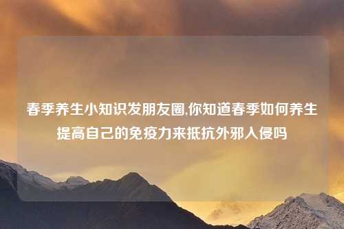 春季养生小知识发朋友圈,你知道春季如何养生提高自己的免疫力来抵抗外邪入侵吗