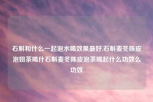 石斛和什么一起泡水喝效果最好,石斛麦冬陈皮泡妞茶喝什石斛麦冬陈皮泡茶喝起什么功效么功效