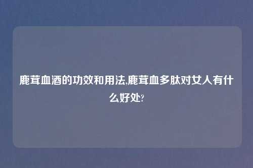鹿茸血酒的功效和用法,鹿茸血多肽对女人有什么好处?