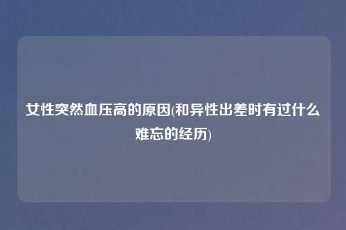 女性突然血压高的原因(和异性出差时有过什么难忘的经历)