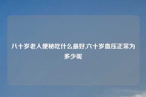 八十岁老人便秘吃什么最好,六十岁血压正常为多少呢