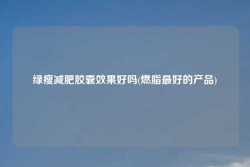 绿瘦减肥胶囊效果好吗(燃脂最好的产品)