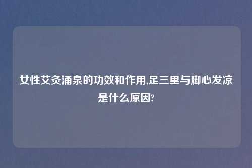 女性艾灸涌泉的功效和作用,足三里与脚心发凉是什么原因?