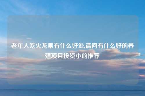 老年人吃火龙果有什么好处,请问有什么好的养殖项目投资小的推荐