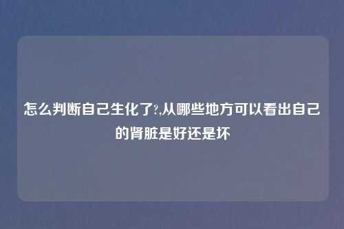 怎么判断自己生化了?,从哪些地方可以看出自己的肾脏是好还是坏