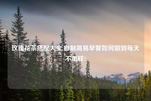 玫瑰花茶搭配大全,自制简易早餐如何做到每天不重样?