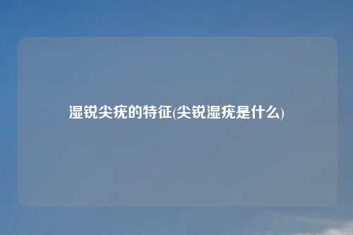 湿锐尖疣的特征(尖锐湿疣是什么)