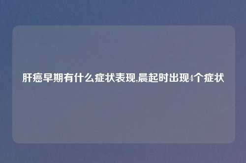 肝癌早期有什么症状表现,晨起时出现4个症状