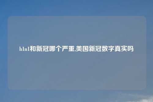 h1n1和新冠哪个严重,美国新冠数字真实吗