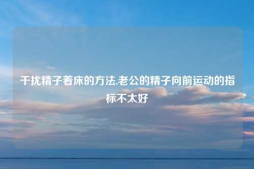 干扰精子着床的方法,老公的精子向前运动的指标不太好