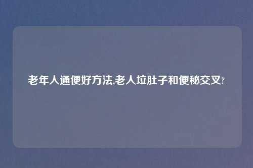 老年人通便好方法,老人垃肚子和便秘交叉?