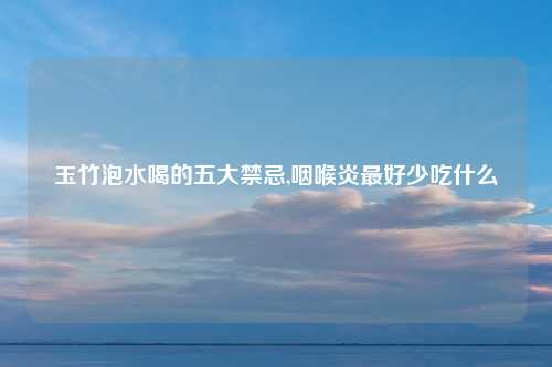 玉竹泡水喝的五大禁忌,咽喉炎最好少吃什么