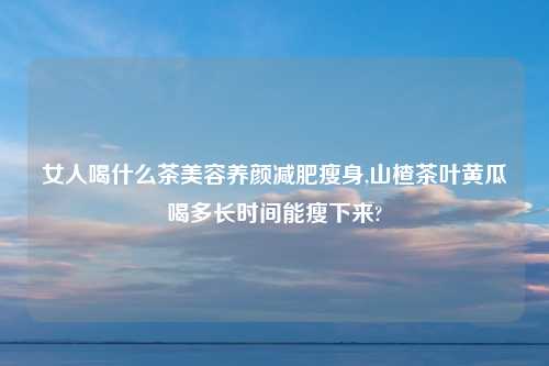 女人喝什么茶美容养颜减肥瘦身,山楂茶叶黄瓜喝多长时间能瘦下来?