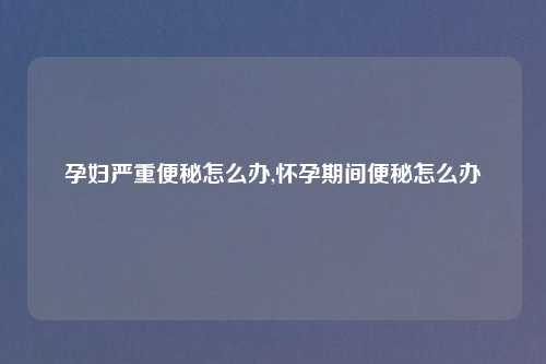 孕妇严重便秘怎么办,怀孕期间便秘怎么办