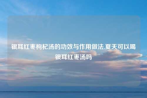 银耳红枣枸杞汤的功效与作用做法,夏天可以喝银耳红枣汤吗