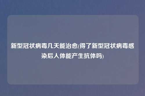 新型冠状病毒几天能治愈(得了新型冠状病毒感染后人体能产生抗体吗)