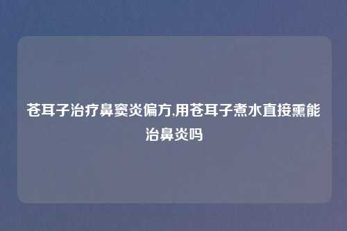 苍耳子治疗鼻窦炎偏方,用苍耳子煮水直接熏能治鼻炎吗