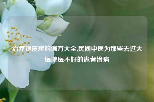 治疗银皮癣的偏方大全,民间中医为那些去过大医院医不好的患者治病