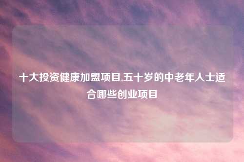 十大投资健康加盟项目,五十岁的中老年人士适合哪些创业项目