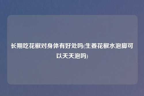 长期吃花椒对身体有好处吗(生姜花椒水泡脚可以天天泡吗)