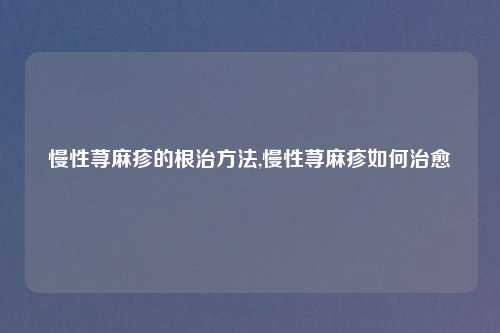 慢性荨麻疹的根治方法,慢性荨麻疹如何治愈