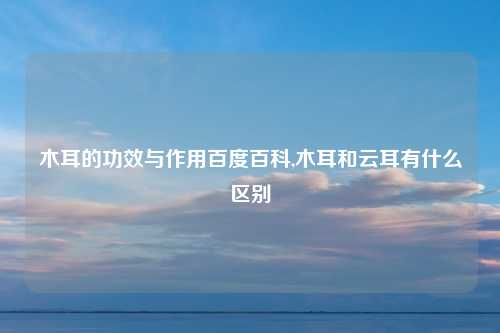 木耳的功效与作用百度百科,木耳和云耳有什么区别